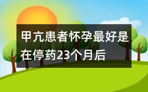 甲亢患者懷孕最好是在停藥2、3個(gè)月后