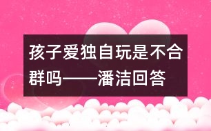 孩子愛獨自玩是不合群嗎――潘潔回答