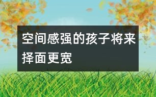 空間感強(qiáng)的孩子將來(lái)?yè)衩娓鼘?></p>										
													            <br>            空間感是什么？是用積木搭一所大房子？還是走出一個(gè)迷宮？是的，這都是空間感覺在起作用，你可能還沒有意識(shí)到，很多游戲都是在幫助孩子們樹立對(duì)空間的概念。 　<BR>　<BR>　　盡管已經(jīng)有很多研究證明，男孩子的空間感要強(qiáng)于女孩子，但不管是男孩還是女孩，家長(zhǎng)們一樣希望他們能找到離家最近的商店去買回需要的東西，等他們足夠大的時(shí)候，希望他自己看著地圖就可以找到想去的地方。 　<BR>　<BR>　　空間感不是與生俱來(lái)的，對(duì)空間和距離的感覺，會(huì)影響孩子將來(lái)的職業(yè)選擇。當(dāng)然，一個(gè)人將來(lái)所從事的職業(yè)有很多因素在起作用，但一個(gè)空間感強(qiáng)的人，他選擇做建筑師、工程師或從事航空職業(yè)的機(jī)會(huì)會(huì)更大些。往近一點(diǎn)說(shuō)，空間感有助于孩子們學(xué)習(xí)數(shù)學(xué)和自然科學(xué)；往遠(yuǎn)一點(diǎn)說(shuō)，空間感與每個(gè)人的生活息息相關(guān)，最起碼，它幫我們看懂地圖，還能幫我們?cè)趽頂D的停車場(chǎng)里找到自己的愛車。 　<BR>　<BR>　　那么，如何注意培養(yǎng)孩子的空間感呢？　<BR>　<BR>　　1．和孩子一起回家的時(shí)候，問問他，我們?cè)撛谀睦锕諒?？?duì)孩子熟悉的地方來(lái)說(shuō)，這是一個(gè)有趣的帶路游戲。 　<BR>　<BR>　　2．把東西南北的概念講給孩子聽，在和他一起走路時(shí)，你告訴他現(xiàn)在正向南走，如果向右轉(zhuǎn)彎，是什么方向？ 　<BR>　<BR>　　3．和孩子在外面散步時(shí)，看到自己家的窗戶了，讓他猜一猜，每扇窗戶后面是哪一間房，他自己的小房間在哪個(gè)窗戶后面。 　<BR>　<BR>　　4．經(jīng)常和孩子做一些有利于發(fā)展空間感的有趣游戲，諸如搭積木、折紙、拼圖等?！?BR>　<BR>《現(xiàn)代育兒報(bào)》            <br>            <br>            <font color=