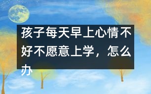 孩子每天早上心情不好不愿意上學(xué)，怎么辦