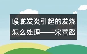 喉嚨發(fā)炎引起的發(fā)燒怎么處理――宋善路回答