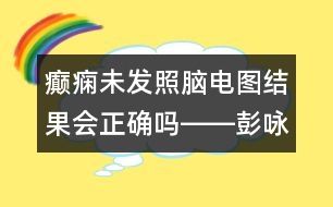 癲癇未發(fā)照腦電圖結(jié)果會(huì)正確嗎――彭詠梅回答