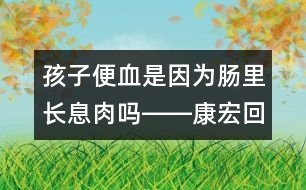 孩子便血是因?yàn)槟c里長息肉嗎――康宏回答