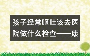 孩子經(jīng)常嘔吐該去醫(yī)院做什么檢查――康宏回答