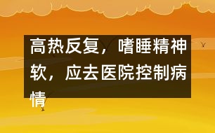 高熱反復(fù)，嗜睡精神軟，應(yīng)去醫(yī)院控制病情