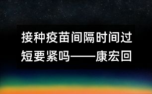 接種疫苗間隔時(shí)間過短要緊嗎――康宏回答